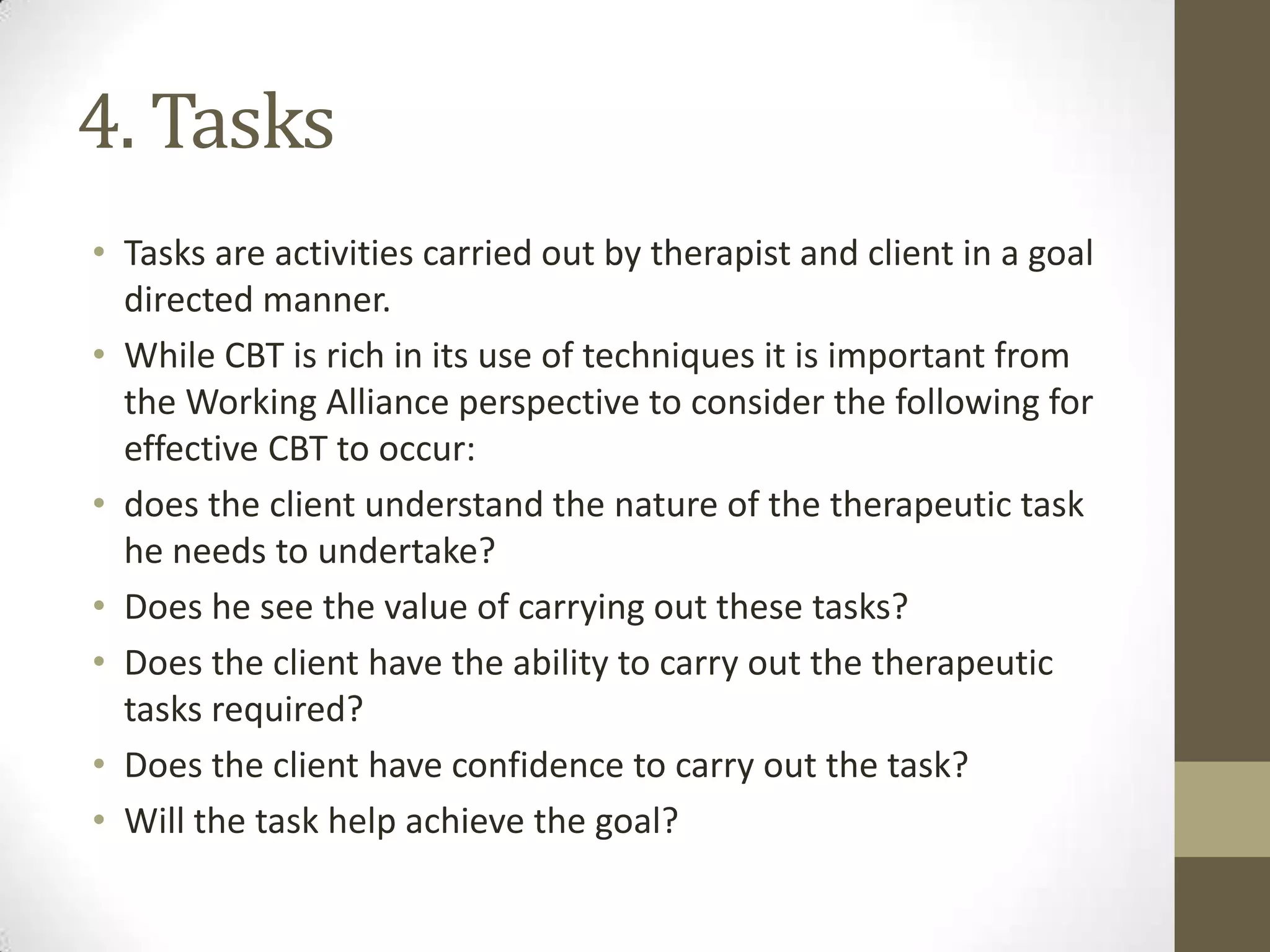 4. Tasks
• Tasks are activities carried out by therapist and client in a goal
  directed manner.
• While CBT is rich in its use of techniques it is important from
  the Working Alliance perspective to consider the following for
  effective CBT to occur:
• does the client understand the nature of the therapeutic task
  he needs to undertake?
• Does he see the value of carrying out these tasks?
• Does the client have the ability to carry out the therapeutic
  tasks required?
• Does the client have confidence to carry out the task?
• Will the task help achieve the goal?
 