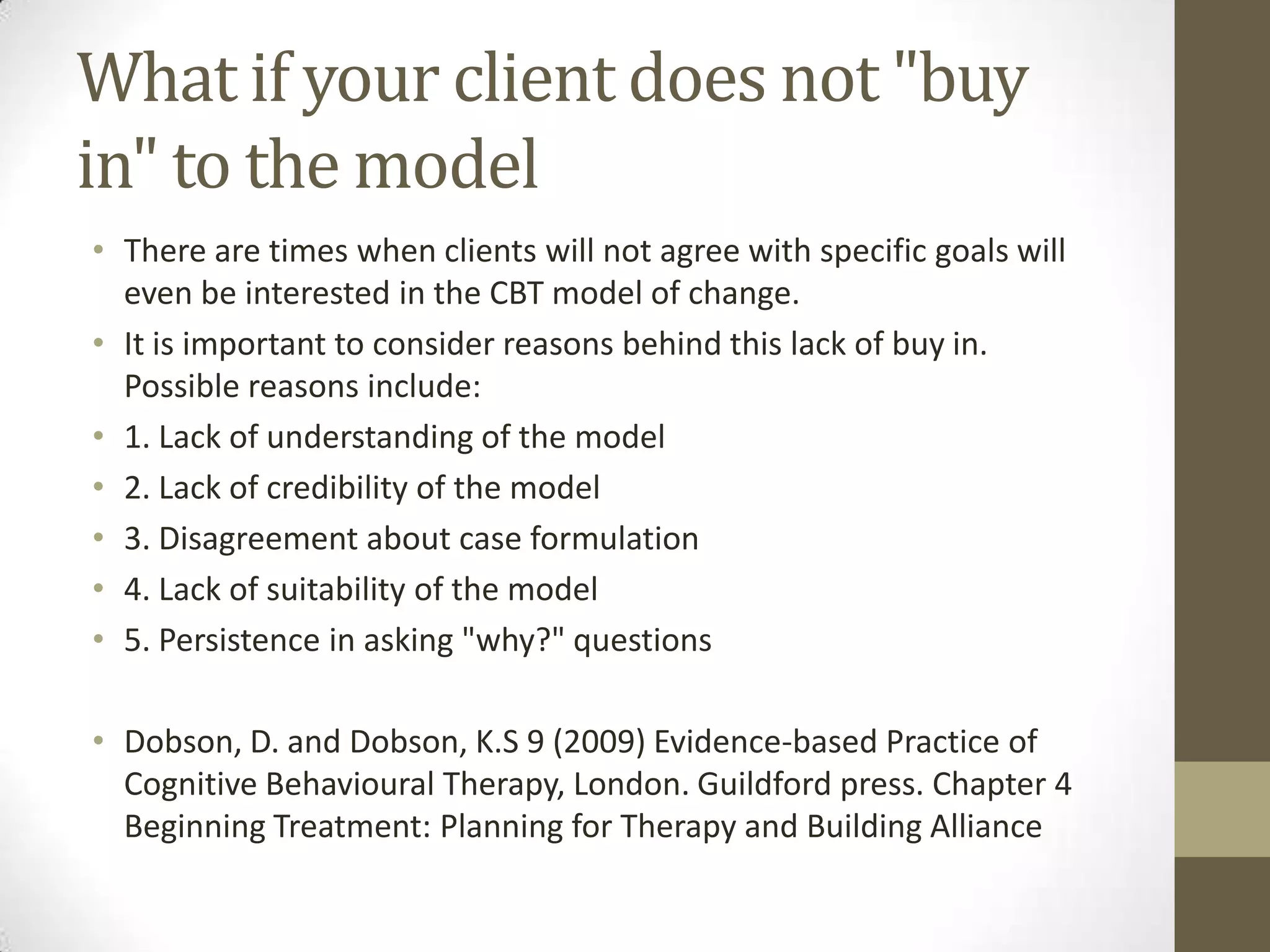 What if your client does not "buy
in" to the model
• There are times when clients will not agree with specific goals will
  even be interested in the CBT model of change.
• It is important to consider reasons behind this lack of buy in.
  Possible reasons include:
• 1. Lack of understanding of the model
• 2. Lack of credibility of the model
• 3. Disagreement about case formulation
• 4. Lack of suitability of the model
• 5. Persistence in asking "why?" questions

• Dobson, D. and Dobson, K.S 9 (2009) Evidence-based Practice of
  Cognitive Behavioural Therapy, London. Guildford press. Chapter 4
  Beginning Treatment: Planning for Therapy and Building Alliance
 