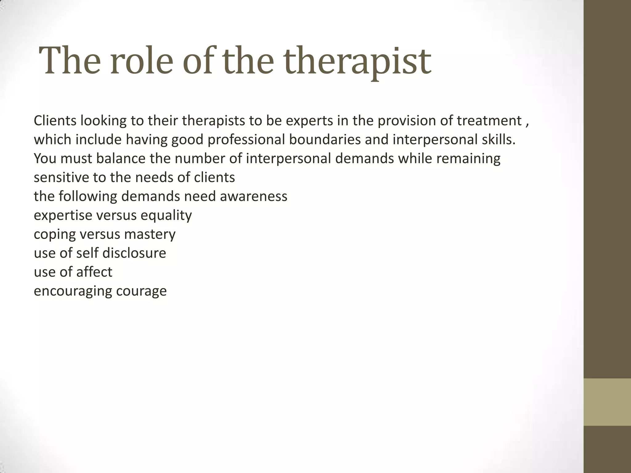 The role of the therapist
Clients looking to their therapists to be experts in the provision of treatment ,
which include having good professional boundaries and interpersonal skills.
You must balance the number of interpersonal demands while remaining
sensitive to the needs of clients
the following demands need awareness
expertise versus equality
coping versus mastery
use of self disclosure
use of affect
encouraging courage
 