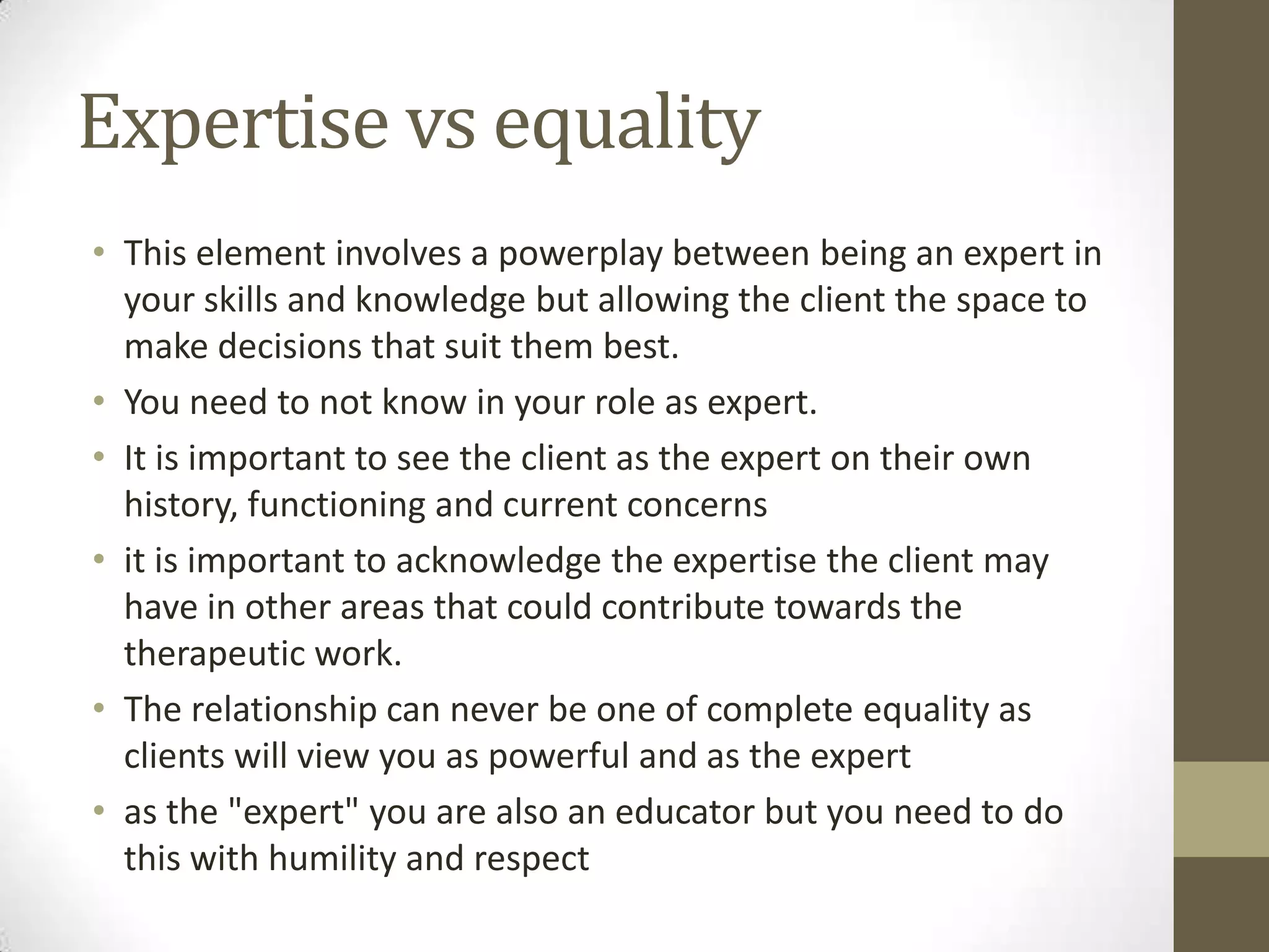 Expertise vs equality
• This element involves a powerplay between being an expert in
  your skills and knowledge but allowing the client the space to
  make decisions that suit them best.
• You need to not know in your role as expert.
• It is important to see the client as the expert on their own
  history, functioning and current concerns
• it is important to acknowledge the expertise the client may
  have in other areas that could contribute towards the
  therapeutic work.
• The relationship can never be one of complete equality as
  clients will view you as powerful and as the expert
• as the "expert" you are also an educator but you need to do
  this with humility and respect
 