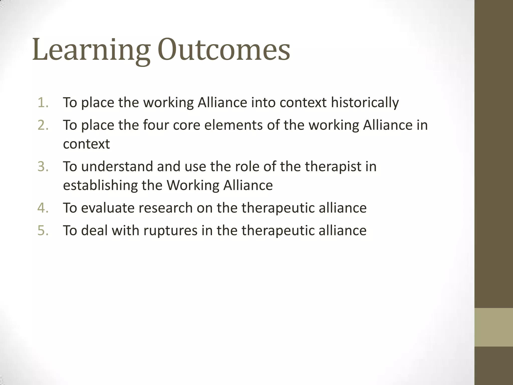 Learning Outcomes
1. To place the working Alliance into context historically
2. To place the four core elements of the working Alliance in
   context
3. To understand and use the role of the therapist in
   establishing the Working Alliance
4. To evaluate research on the therapeutic alliance
5. To deal with ruptures in the therapeutic alliance
 