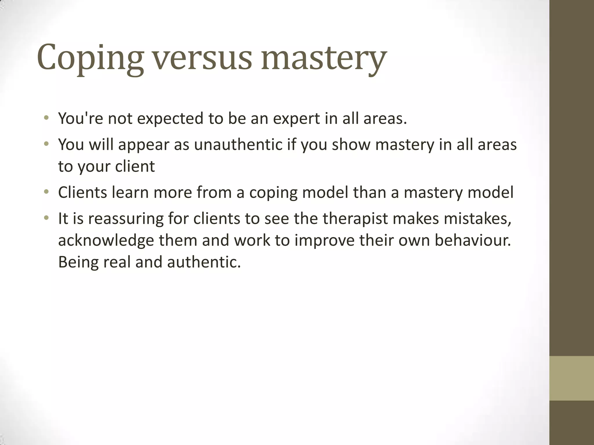 Coping versus mastery
• You're not expected to be an expert in all areas.
• You will appear as unauthentic if you show mastery in all areas
  to your client
• Clients learn more from a coping model than a mastery model
• It is reassuring for clients to see the therapist makes mistakes,
  acknowledge them and work to improve their own behaviour.
  Being real and authentic.
 