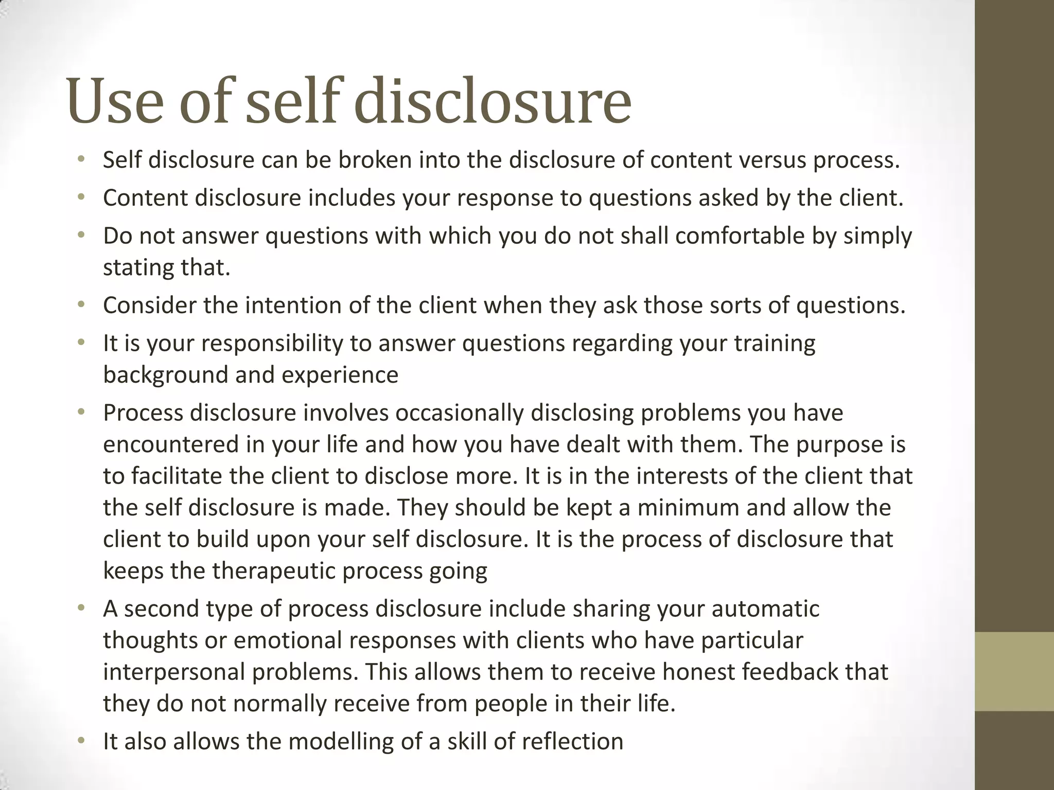 Use of self disclosure
• Self disclosure can be broken into the disclosure of content versus process.
• Content disclosure includes your response to questions asked by the client.
• Do not answer questions with which you do not shall comfortable by simply
  stating that.
• Consider the intention of the client when they ask those sorts of questions.
• It is your responsibility to answer questions regarding your training
  background and experience
• Process disclosure involves occasionally disclosing problems you have
  encountered in your life and how you have dealt with them. The purpose is
  to facilitate the client to disclose more. It is in the interests of the client that
  the self disclosure is made. They should be kept a minimum and allow the
  client to build upon your self disclosure. It is the process of disclosure that
  keeps the therapeutic process going
• A second type of process disclosure include sharing your automatic
  thoughts or emotional responses with clients who have particular
  interpersonal problems. This allows them to receive honest feedback that
  they do not normally receive from people in their life.
• It also allows the modelling of a skill of reflection
 