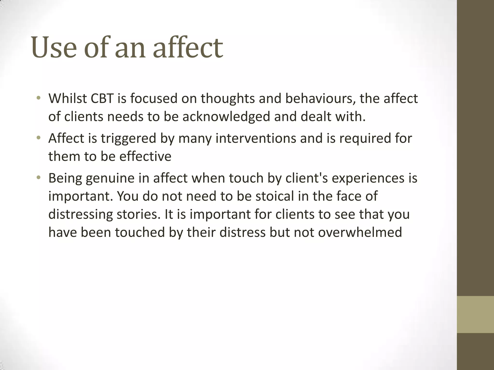 Use of an affect
• Whilst CBT is focused on thoughts and behaviours, the affect
  of clients needs to be acknowledged and dealt with.
• Affect is triggered by many interventions and is required for
  them to be effective
• Being genuine in affect when touch by client's experiences is
  important. You do not need to be stoical in the face of
  distressing stories. It is important for clients to see that you
  have been touched by their distress but not overwhelmed
 