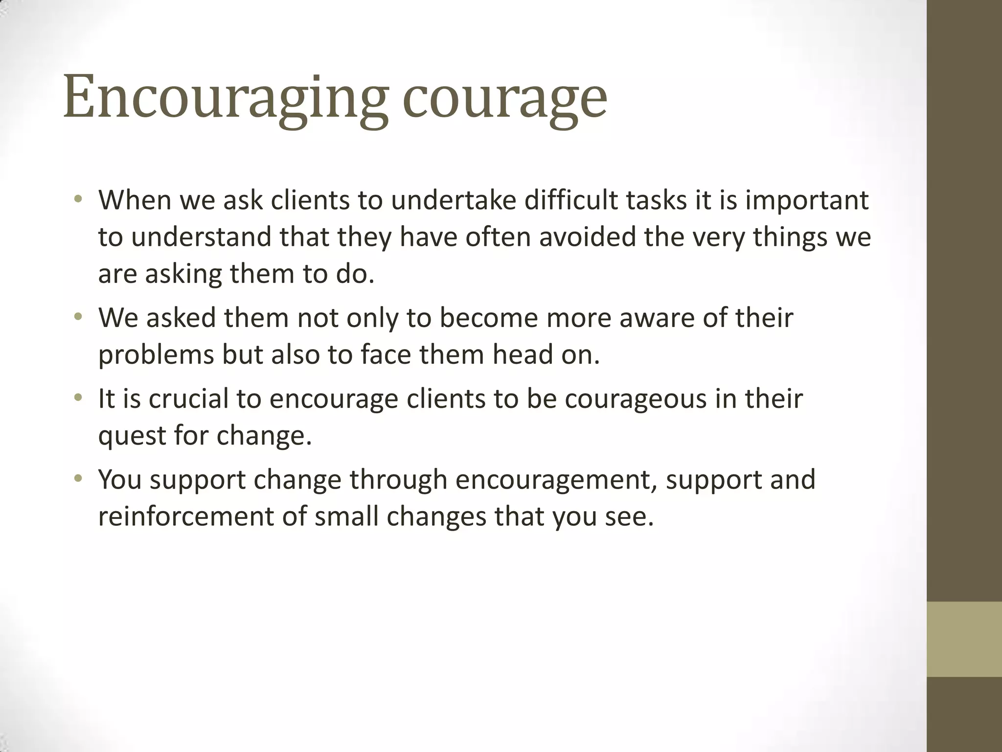 Encouraging courage
• When we ask clients to undertake difficult tasks it is important
  to understand that they have often avoided the very things we
  are asking them to do.
• We asked them not only to become more aware of their
  problems but also to face them head on.
• It is crucial to encourage clients to be courageous in their
  quest for change.
• You support change through encouragement, support and
  reinforcement of small changes that you see.
 
