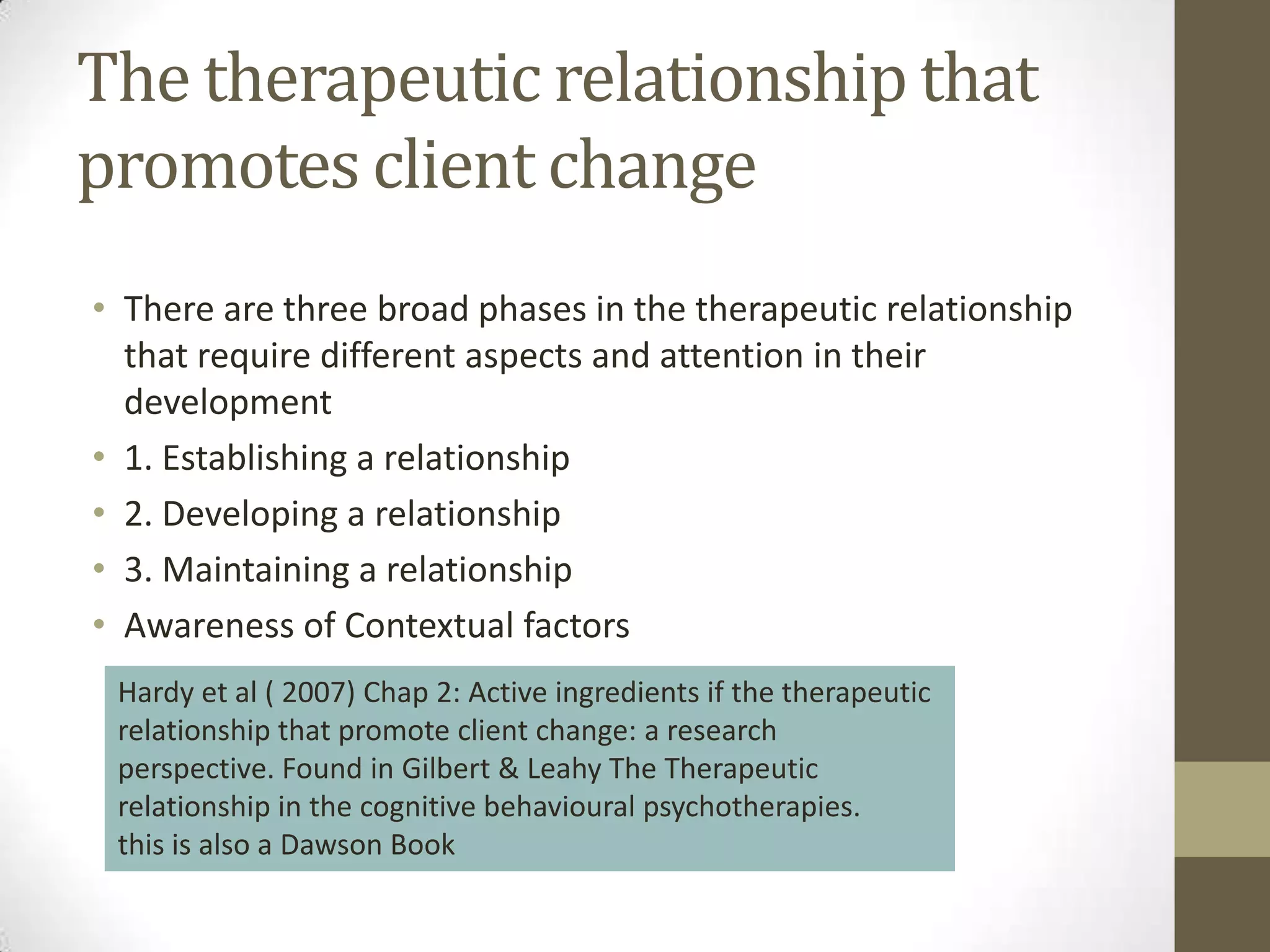 The therapeutic relationship that
promotes client change
• There are three broad phases in the therapeutic relationship
  that require different aspects and attention in their
  development
• 1. Establishing a relationship
• 2. Developing a relationship
• 3. Maintaining a relationship
• Awareness of Contextual factors
 Hardy et al ( 2007) Chap 2: Active ingredients if the therapeutic
 relationship that promote client change: a research
 perspective. Found in Gilbert & Leahy The Therapeutic
 relationship in the cognitive behavioural psychotherapies.
 this is also a Dawson Book
 