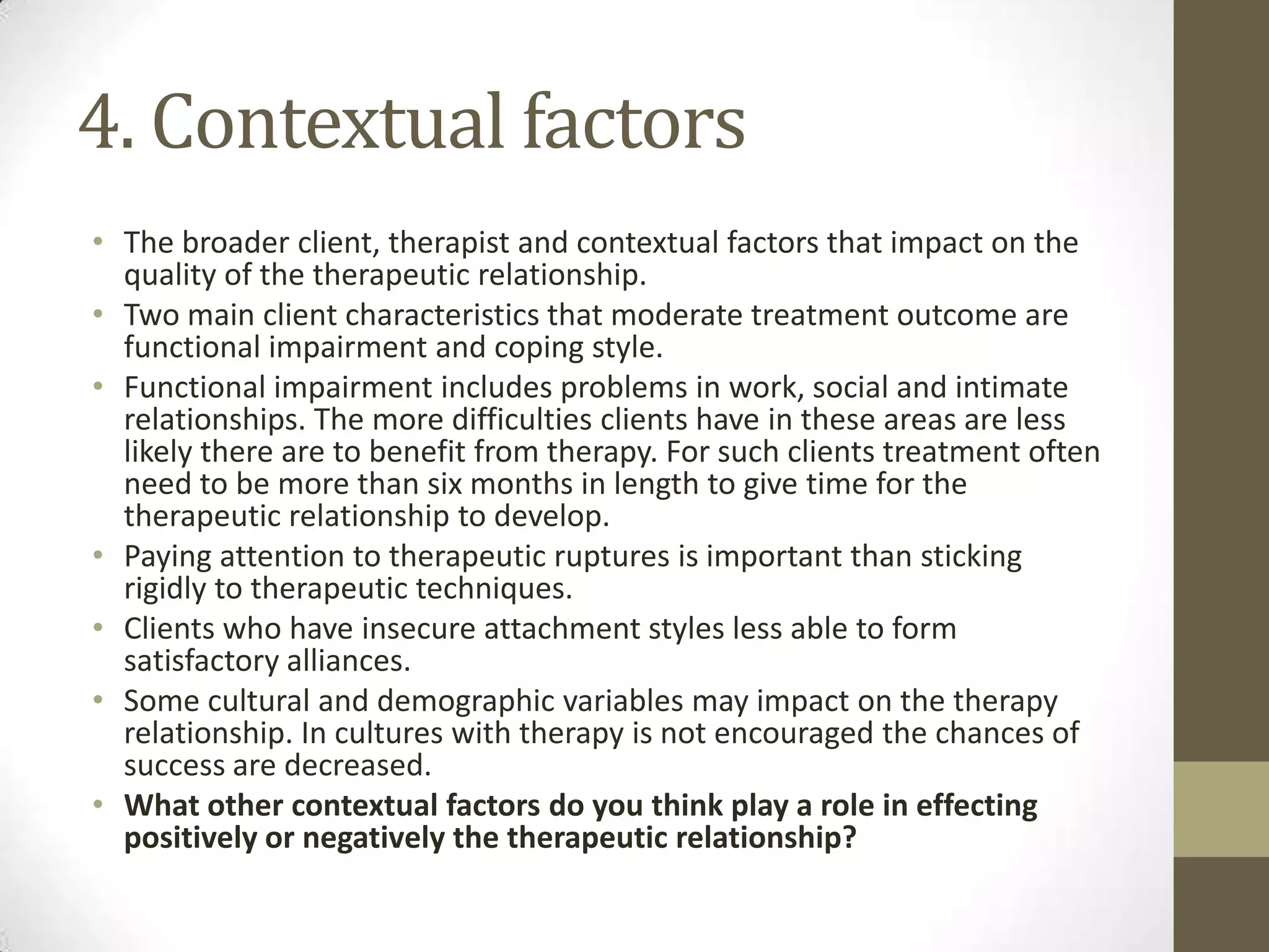 4. Contextual factors
• The broader client, therapist and contextual factors that impact on the
  quality of the therapeutic relationship.
• Two main client characteristics that moderate treatment outcome are
  functional impairment and coping style.
• Functional impairment includes problems in work, social and intimate
  relationships. The more difficulties clients have in these areas are less
  likely there are to benefit from therapy. For such clients treatment often
  need to be more than six months in length to give time for the
  therapeutic relationship to develop.
• Paying attention to therapeutic ruptures is important than sticking
  rigidly to therapeutic techniques.
• Clients who have insecure attachment styles less able to form
  satisfactory alliances.
• Some cultural and demographic variables may impact on the therapy
  relationship. In cultures with therapy is not encouraged the chances of
  success are decreased.
• What other contextual factors do you think play a role in effecting
  positively or negatively the therapeutic relationship?
 