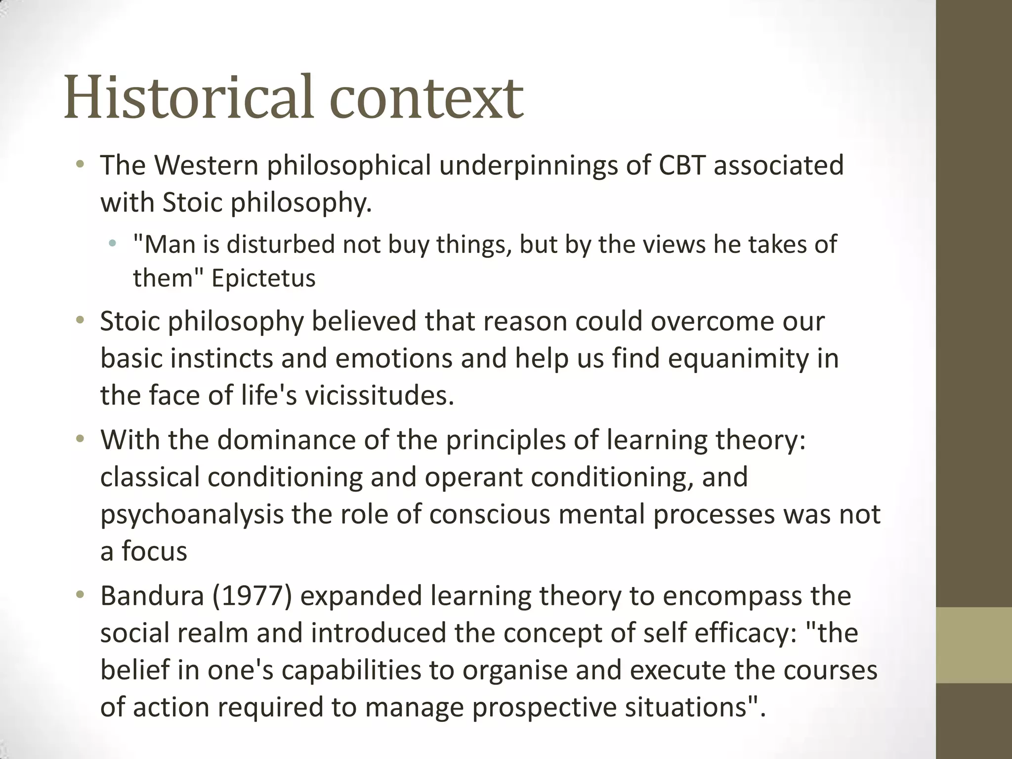 Historical context
• The Western philosophical underpinnings of CBT associated
  with Stoic philosophy.
  • "Man is disturbed not buy things, but by the views he takes of
    them" Epictetus
• Stoic philosophy believed that reason could overcome our
  basic instincts and emotions and help us find equanimity in
  the face of life's vicissitudes.
• With the dominance of the principles of learning theory:
  classical conditioning and operant conditioning, and
  psychoanalysis the role of conscious mental processes was not
  a focus
• Bandura (1977) expanded learning theory to encompass the
  social realm and introduced the concept of self efficacy: "the
  belief in one's capabilities to organise and execute the courses
  of action required to manage prospective situations".
 