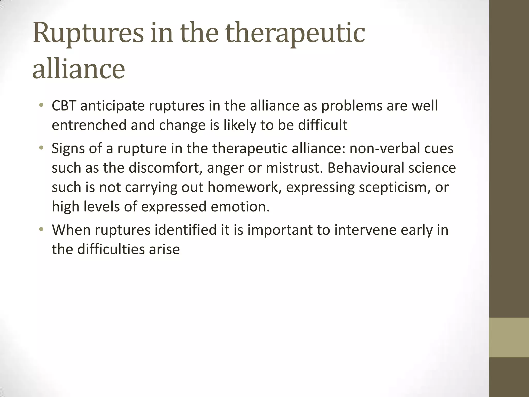 Ruptures in the therapeutic
alliance
• CBT anticipate ruptures in the alliance as problems are well
  entrenched and change is likely to be difficult
• Signs of a rupture in the therapeutic alliance: non-verbal cues
  such as the discomfort, anger or mistrust. Behavioural science
  such is not carrying out homework, expressing scepticism, or
  high levels of expressed emotion.
• When ruptures identified it is important to intervene early in
  the difficulties arise
 