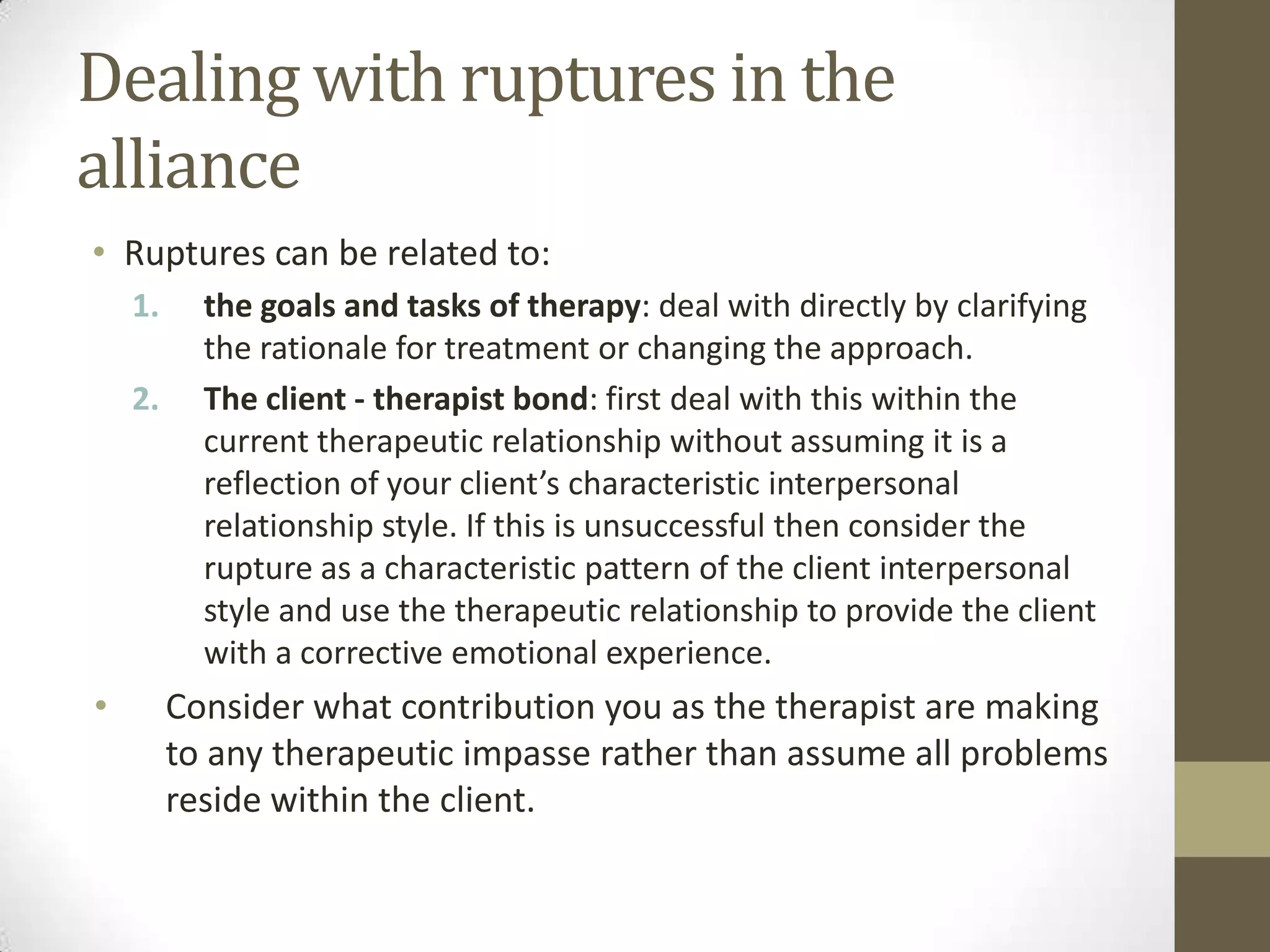 Dealing with ruptures in the
alliance
• Ruptures can be related to:
    1.     the goals and tasks of therapy: deal with directly by clarifying
           the rationale for treatment or changing the approach.
    2.     The client - therapist bond: first deal with this within the
           current therapeutic relationship without assuming it is a
           reflection of your client’s characteristic interpersonal
           relationship style. If this is unsuccessful then consider the
           rupture as a characteristic pattern of the client interpersonal
           style and use the therapeutic relationship to provide the client
           with a corrective emotional experience.
•        Consider what contribution you as the therapist are making
         to any therapeutic impasse rather than assume all problems
         reside within the client.
 