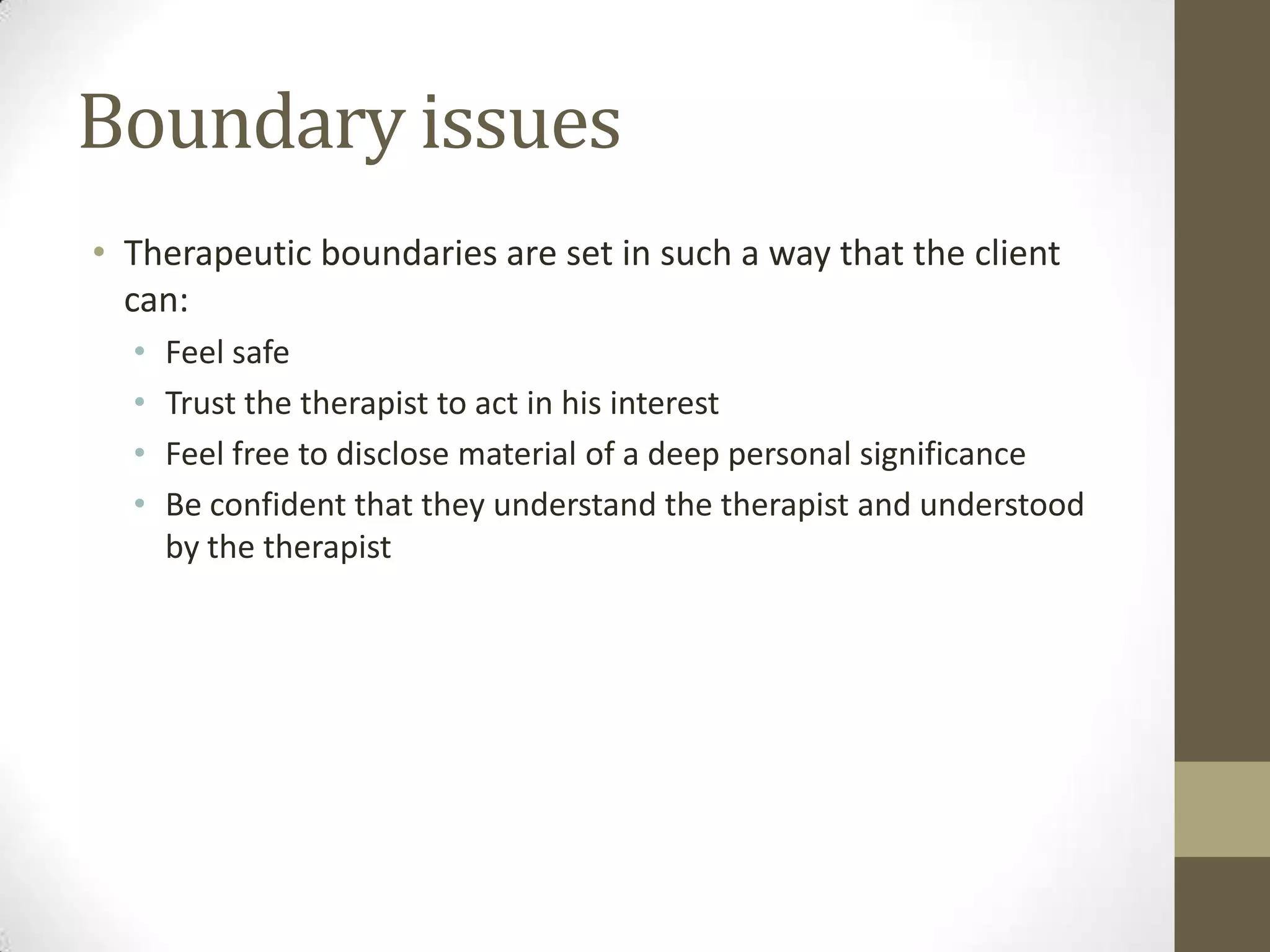 Boundary issues
• Therapeutic boundaries are set in such a way that the client
  can:
  •   Feel safe
  •   Trust the therapist to act in his interest
  •   Feel free to disclose material of a deep personal significance
  •   Be confident that they understand the therapist and understood
      by the therapist
 