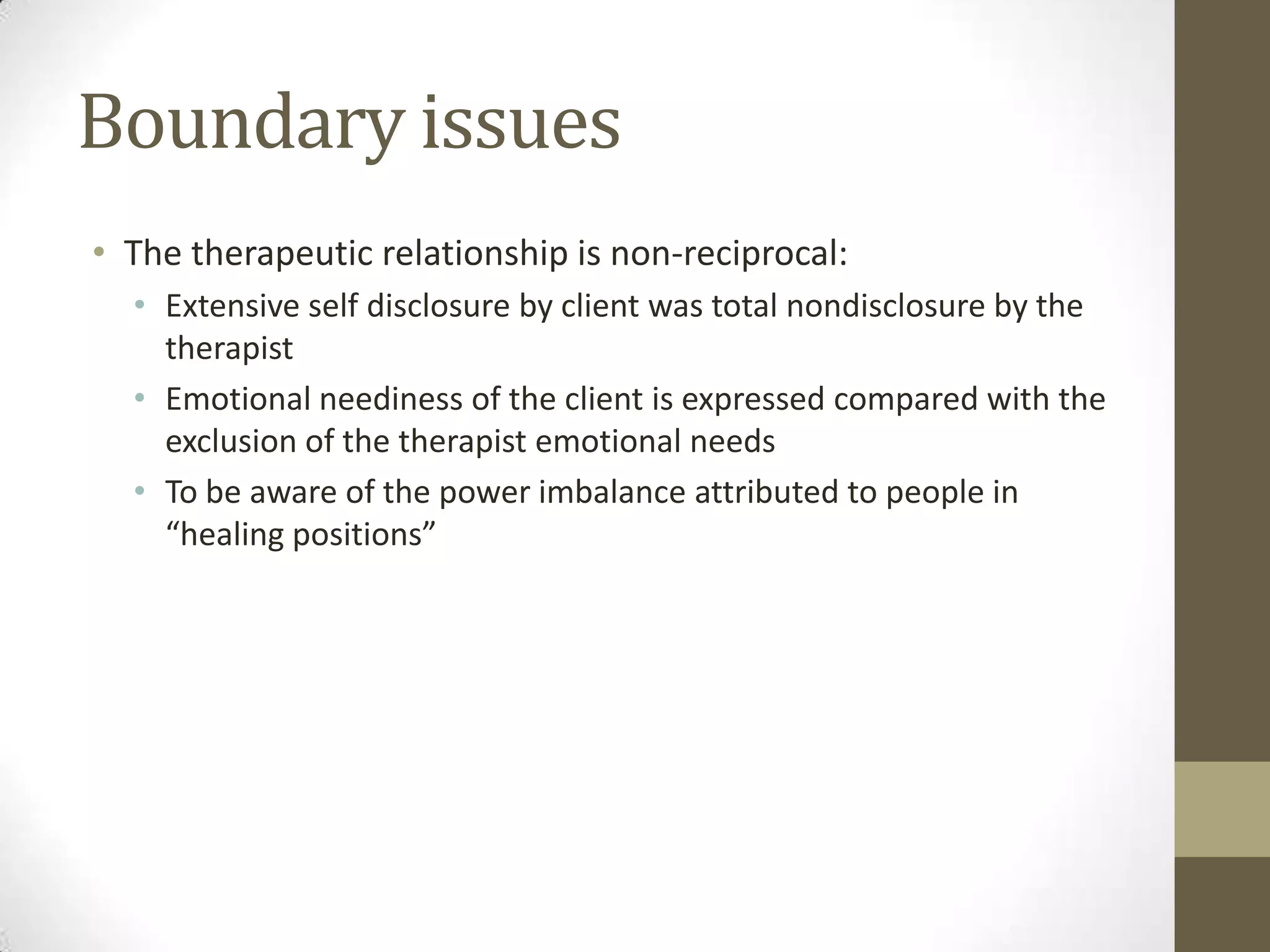 Boundary issues
• The therapeutic relationship is non-reciprocal:
  • Extensive self disclosure by client was total nondisclosure by the
    therapist
  • Emotional neediness of the client is expressed compared with the
    exclusion of the therapist emotional needs
  • To be aware of the power imbalance attributed to people in
    “healing positions”
 