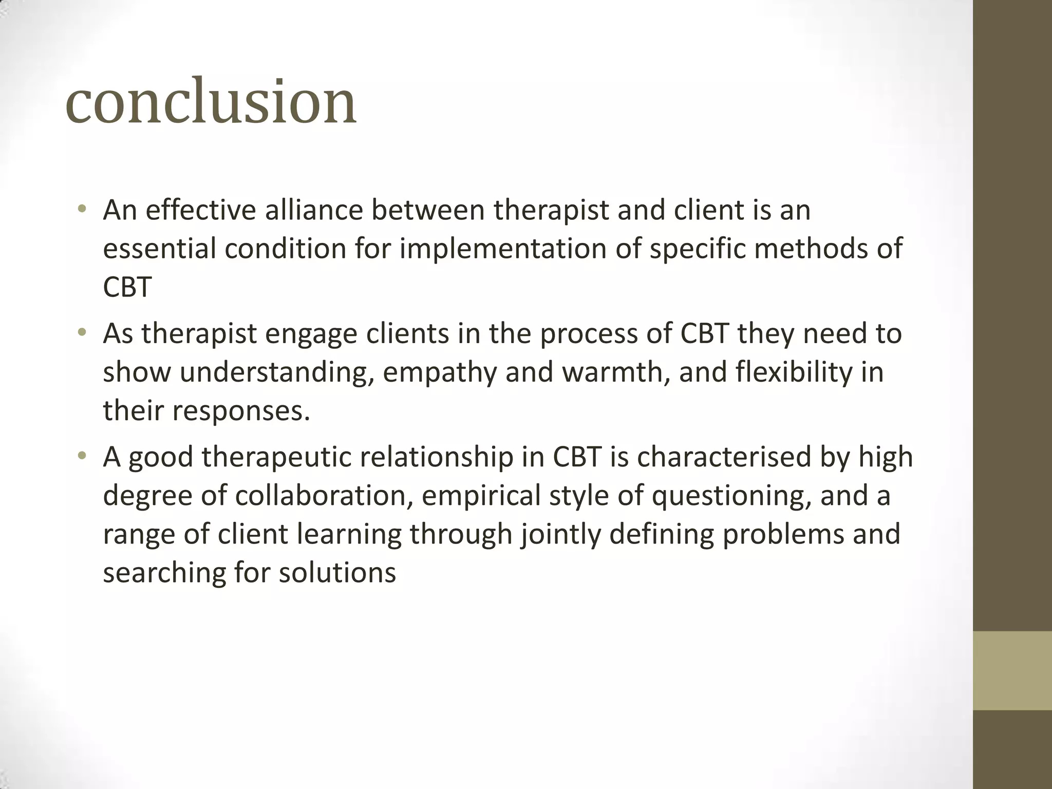 conclusion
• An effective alliance between therapist and client is an
  essential condition for implementation of specific methods of
  CBT
• As therapist engage clients in the process of CBT they need to
  show understanding, empathy and warmth, and flexibility in
  their responses.
• A good therapeutic relationship in CBT is characterised by high
  degree of collaboration, empirical style of questioning, and a
  range of client learning through jointly defining problems and
  searching for solutions
 