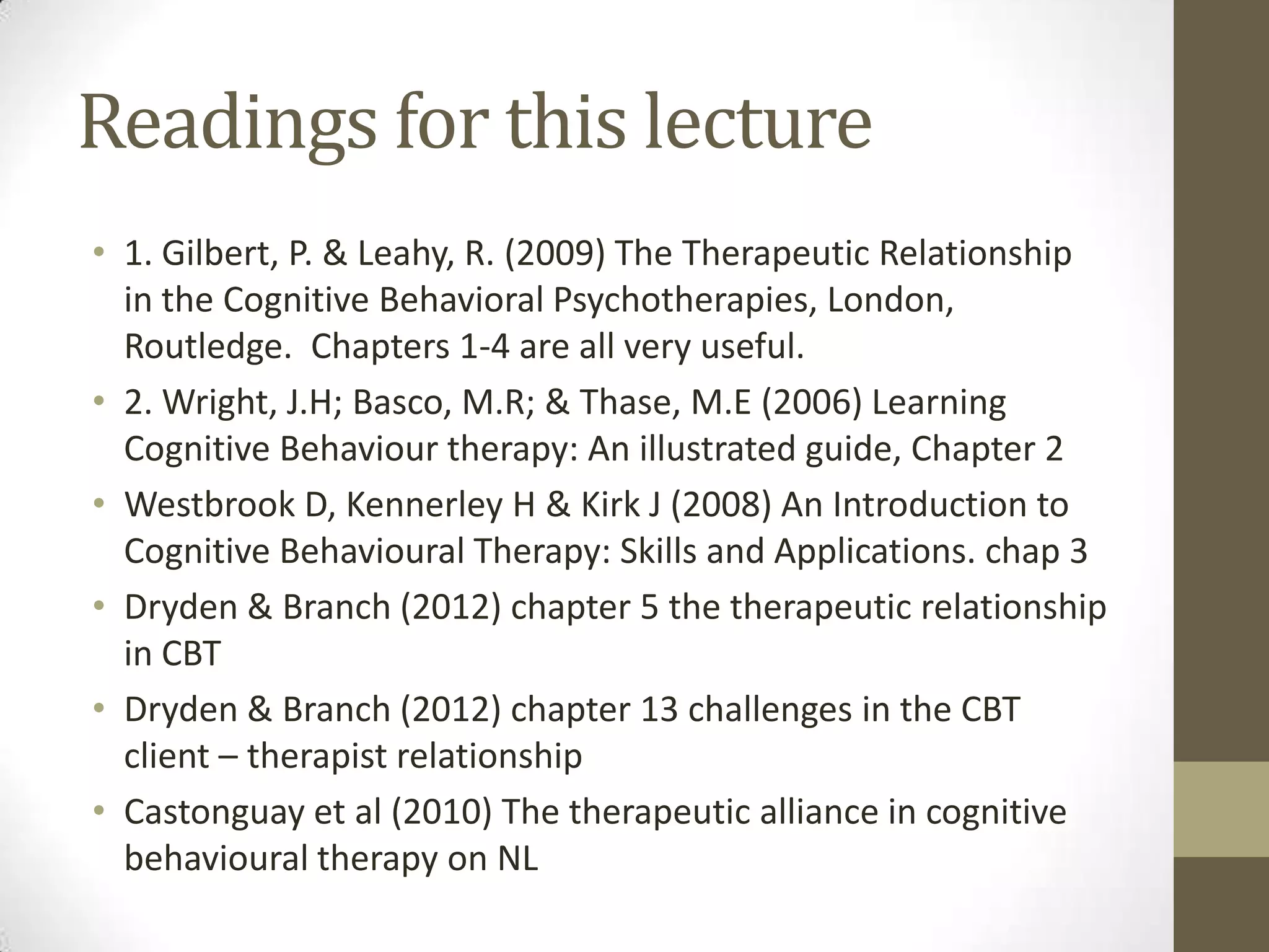 Readings for this lecture
• 1. Gilbert, P. & Leahy, R. (2009) The Therapeutic Relationship
  in the Cognitive Behavioral Psychotherapies, London,
  Routledge. Chapters 1-4 are all very useful.
• 2. Wright, J.H; Basco, M.R; & Thase, M.E (2006) Learning
  Cognitive Behaviour therapy: An illustrated guide, Chapter 2
• Westbrook D, Kennerley H & Kirk J (2008) An Introduction to
  Cognitive Behavioural Therapy: Skills and Applications. chap 3
• Dryden & Branch (2012) chapter 5 the therapeutic relationship
  in CBT
• Dryden & Branch (2012) chapter 13 challenges in the CBT
  client – therapist relationship
• Castonguay et al (2010) The therapeutic alliance in cognitive
  behavioural therapy on NL
 