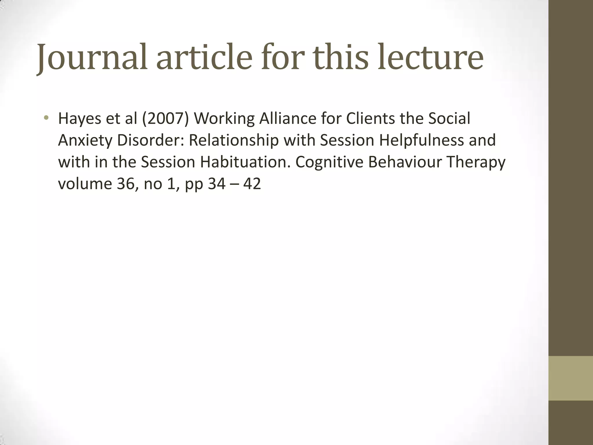 Journal article for this lecture
• Hayes et al (2007) Working Alliance for Clients the Social
  Anxiety Disorder: Relationship with Session Helpfulness and
  with in the Session Habituation. Cognitive Behaviour Therapy
  volume 36, no 1, pp 34 – 42
 