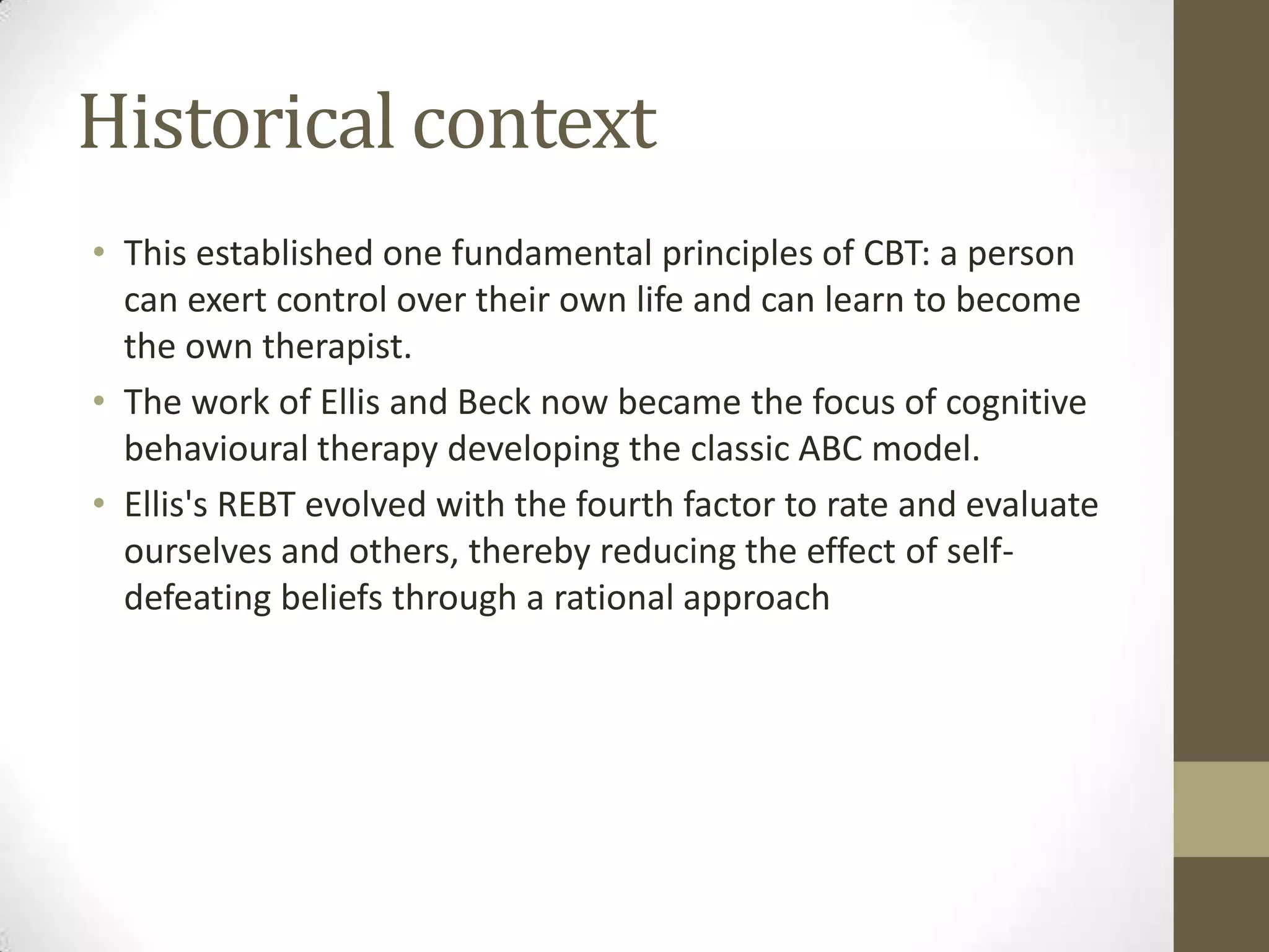 Historical context
• This established one fundamental principles of CBT: a person
  can exert control over their own life and can learn to become
  the own therapist.
• The work of Ellis and Beck now became the focus of cognitive
  behavioural therapy developing the classic ABC model.
• Ellis's REBT evolved with the fourth factor to rate and evaluate
  ourselves and others, thereby reducing the effect of self-
  defeating beliefs through a rational approach
 