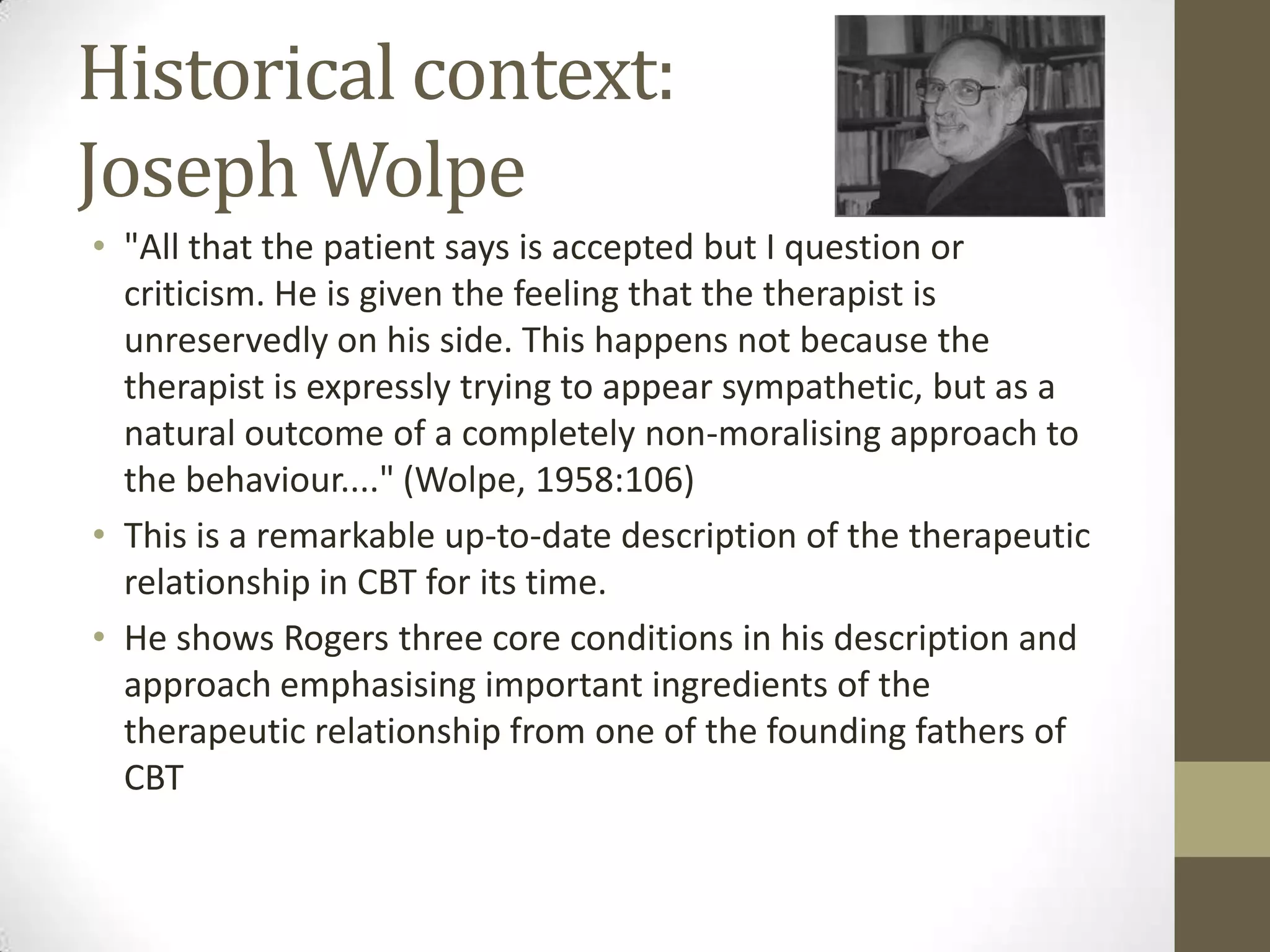 Historical context:
Joseph Wolpe
• "All that the patient says is accepted but I question or
  criticism. He is given the feeling that the therapist is
  unreservedly on his side. This happens not because the
  therapist is expressly trying to appear sympathetic, but as a
  natural outcome of a completely non-moralising approach to
  the behaviour...." (Wolpe, 1958:106)
• This is a remarkable up-to-date description of the therapeutic
  relationship in CBT for its time.
• He shows Rogers three core conditions in his description and
  approach emphasising important ingredients of the
  therapeutic relationship from one of the founding fathers of
  CBT
 