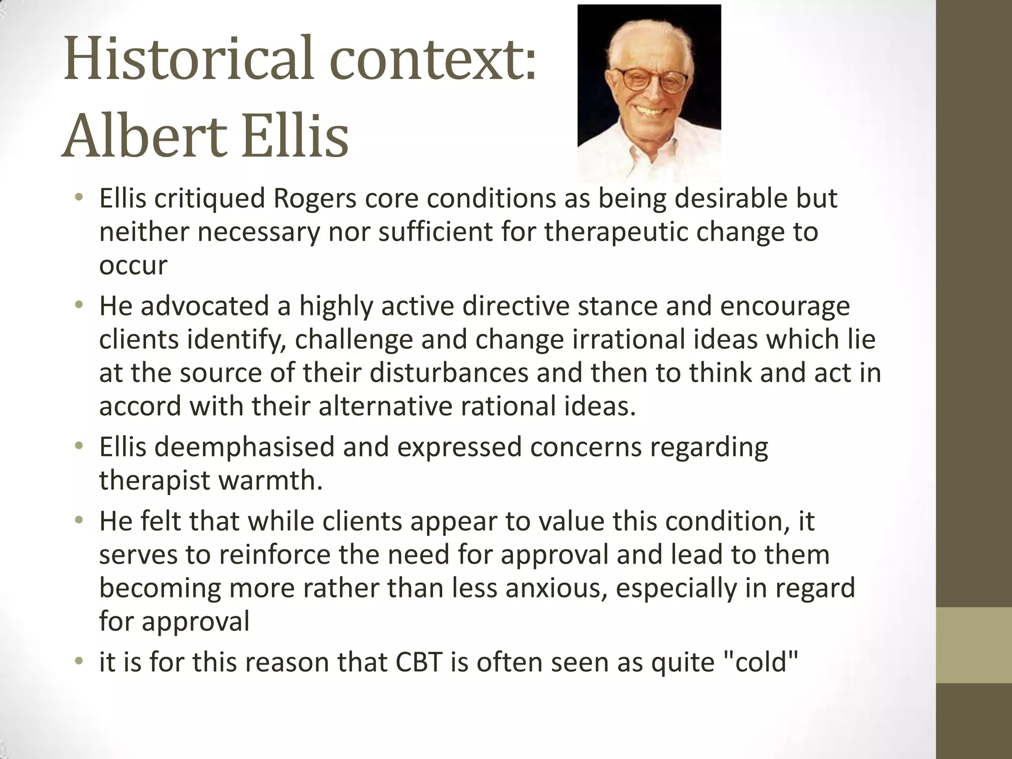 Historical context:
Albert Ellis
• Ellis critiqued Rogers core conditions as being desirable but
  neither necessary nor sufficient for therapeutic change to
  occur
• He advocated a highly active directive stance and encourage
  clients identify, challenge and change irrational ideas which lie
  at the source of their disturbances and then to think and act in
  accord with their alternative rational ideas.
• Ellis deemphasised and expressed concerns regarding
  therapist warmth.
• He felt that while clients appear to value this condition, it
  serves to reinforce the need for approval and lead to them
  becoming more rather than less anxious, especially in regard
  for approval
• it is for this reason that CBT is often seen as quite "cold"
 