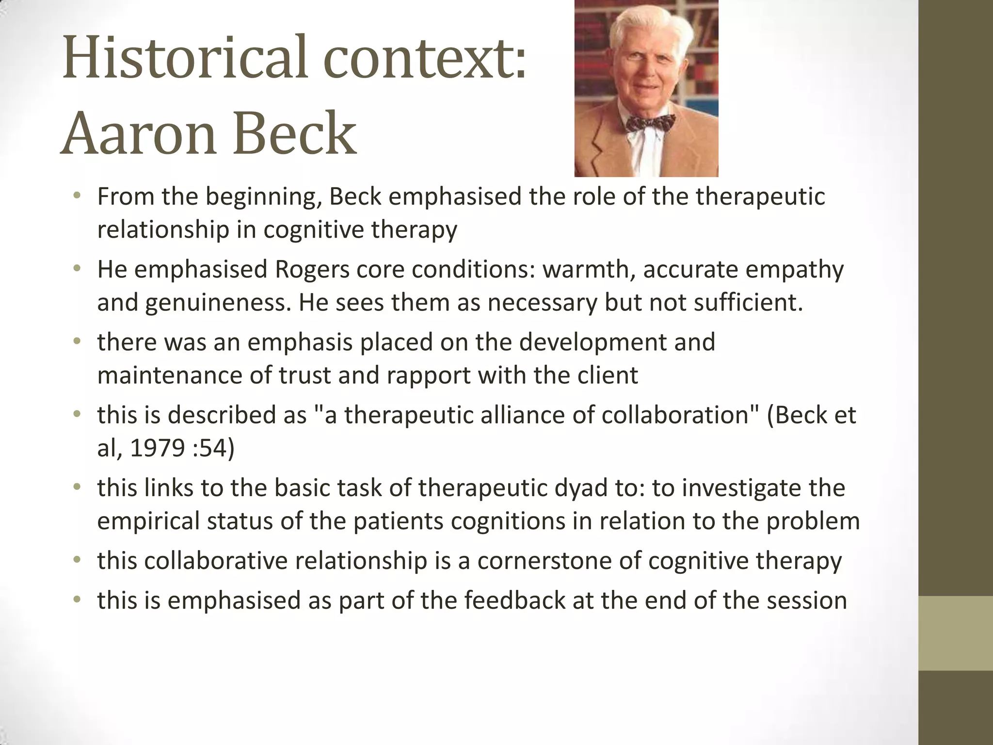 Historical context:
Aaron Beck
• From the beginning, Beck emphasised the role of the therapeutic
  relationship in cognitive therapy
• He emphasised Rogers core conditions: warmth, accurate empathy
  and genuineness. He sees them as necessary but not sufficient.
• there was an emphasis placed on the development and
  maintenance of trust and rapport with the client
• this is described as "a therapeutic alliance of collaboration" (Beck et
  al, 1979 :54)
• this links to the basic task of therapeutic dyad to: to investigate the
  empirical status of the patients cognitions in relation to the problem
• this collaborative relationship is a cornerstone of cognitive therapy
• this is emphasised as part of the feedback at the end of the session
 