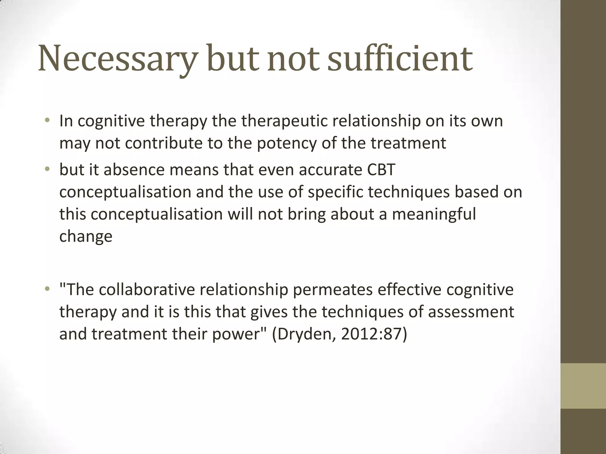 Necessary but not sufficient
• In cognitive therapy the therapeutic relationship on its own
  may not contribute to the potency of the treatment
• but it absence means that even accurate CBT
  conceptualisation and the use of specific techniques based on
  this conceptualisation will not bring about a meaningful
  change

• "The collaborative relationship permeates effective cognitive
  therapy and it is this that gives the techniques of assessment
  and treatment their power" (Dryden, 2012:87)
 