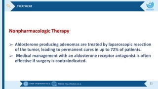 Email :info@alkafeel.edu.iq Website :http://Alkafeel.edu.iq 11
Nonpharmacologic Therapy
➢ Aldosterone producing adenomas are treated by laparoscopic resection
of the tumor, leading to permanent cures in up to 72% of patients.
➢ Medical management with an aldosterone receptor antagonist is often
effective if surgery is contraindicated.
TREATMENT
 