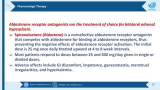 Email :info@alkafeel.edu.iq Website :http://Alkafeel.edu.iq 12
Aldosterone receptor antagonists are the treatment of choice for bilateral adrenal
hyperplasia.
➢ Spironolactone (Aldactone) is a nonselective aldosterone receptor antagonist
that competes with aldosterone for binding at aldosterone receptors, thus
preventing the negative effects of aldosterone receptor activation. The initial
dose is 25 mg once daily titrated upward at 4 to 8 week intervals.
➢ Most patients respond to doses between 25 and 400 mg/day given in single or
divided doses.
➢ Adverse effects include GI discomfort, impotence, gynecomastia, menstrual
irregularities, and hyperkalemia.
Pharmacologic Therapy
 