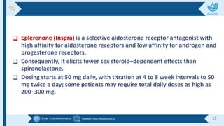 Email :info@alkafeel.edu.iq Website :http://Alkafeel.edu.iq 13
❑ Eplerenone (Inspra) is a selective aldosterone receptor antagonist with
high affinity for aldosterone receptors and low affinity for androgen and
progesterone receptors.
❑ Consequently, it elicits fewer sex steroid–dependent effects than
spironolactone.
❑ Dosing starts at 50 mg daily, with titration at 4 to 8 week intervals to 50
mg twice a day; some patients may require total daily doses as high as
200–300 mg.
 
