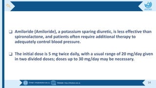 Email :info@alkafeel.edu.iq Website :http://Alkafeel.edu.iq 14
❑ Amiloride (Amiloride), a potassium sparing diuretic, is less effective than
spironolactone, and patients often require additional therapy to
adequately control blood pressure.
❑ The initial dose is 5 mg twice daily, with a usual range of 20 mg/day given
in two divided doses; doses up to 30 mg/day may be necessary.
 