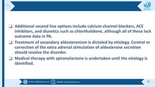 Email :info@alkafeel.edu.iq Website :http://Alkafeel.edu.iq 15
❑ Additional second line options include calcium channel blockers, ACE
inhibitors, and diuretics such as chlorthalidone, although all of these lack
outcome data in PA.
❑ Treatment of secondary aldosteronism is dictated by etiology. Control or
correction of the extra adrenal stimulation of aldosterone secretion
should resolve the disorder.
❑ Medical therapy with spironolactone is undertaken until the etiology is
identified.
 