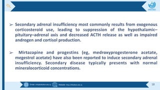 Email :info@alkafeel.edu.iq Website :http://Alkafeel.edu.iq 18
➢ Secondary adrenal insufficiency most commonly results from exogenous
corticosteroid use, leading to suppression of the hypothalamic–
pituitary–adrenal axis and decreased ACTH release as well as impaired
androgen and cortisol production.
➢ Mirtazapine and progestins (eg, medroxyprogesterone acetate,
megestrol acetate) have also been reported to induce secondary adrenal
insufficiency. Secondary disease typically presents with normal
mineralocorticoid concentrations.
 