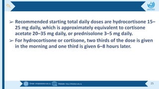 Email :info@alkafeel.edu.iq Website :http://Alkafeel.edu.iq 25
➢ Recommended starting total daily doses are hydrocortisone 15–
25 mg daily, which is approximately equivalent to cortisone
acetate 20–35 mg daily, or prednisolone 3–5 mg daily.
➢ For hydrocortisone or cortisone, two thirds of the dose is given
in the morning and one third is given 6–8 hours later.
 