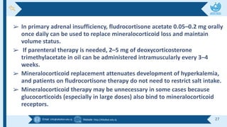 Email :info@alkafeel.edu.iq Website :http://Alkafeel.edu.iq 27
➢ In primary adrenal insufficiency, fludrocortisone acetate 0.05–0.2 mg orally
once daily can be used to replace mineralocorticoid loss and maintain
volume status.
➢ If parenteral therapy is needed, 2–5 mg of deoxycorticosterone
trimethylacetate in oil can be administered intramuscularly every 3–4
weeks.
➢ Mineralocorticoid replacement attenuates development of hyperkalemia,
and patients on fludrocortisone therapy do not need to restrict salt intake.
➢ Mineralocorticoid therapy may be unnecessary in some cases because
glucocorticoids (especially in large doses) also bind to mineralocorticoid
receptors.
 