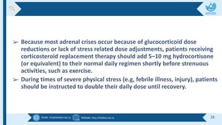 Email :info@alkafeel.edu.iq Website :http://Alkafeel.edu.iq 28
➢ Because most adrenal crises occur because of glucocorticoid dose
reductions or lack of stress related dose adjustments, patients receiving
corticosteroid replacement therapy should add 5–10 mg hydrocortisone
(or equivalent) to their normal daily regimen shortly before strenuous
activities, such as exercise.
➢ During times of severe physical stress (e.g, febrile illness, injury), patients
should be instructed to double their daily dose until recovery.
 