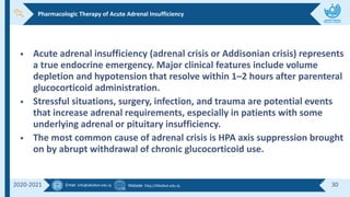 Email :info@alkafeel.edu.iq Website :http://Alkafeel.edu.iq 30
2020-2021
• Acute adrenal insufficiency (adrenal crisis or Addisonian crisis) represents
a true endocrine emergency. Major clinical features include volume
depletion and hypotension that resolve within 1–2 hours after parenteral
glucocorticoid administration.
• Stressful situations, surgery, infection, and trauma are potential events
that increase adrenal requirements, especially in patients with some
underlying adrenal or pituitary insufficiency.
• The most common cause of adrenal crisis is HPA axis suppression brought
on by abrupt withdrawal of chronic glucocorticoid use.
Pharmacologic Therapy of Acute Adrenal Insufficiency
 