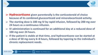 Email :info@alkafeel.edu.iq Website :http://Alkafeel.edu.iq 31
2020-2021
➢ Hydrocortisone given parenterally is the corticosteroid of choice
because of its combined glucocorticoid and mineralocorticoid activity.
➢ The starting dose is 100 mg IV by rapid infusion, followed by 200 mg over
24 hours as a continuous infusion.
➢ IV administration is continued for an additional day at a reduced dose of
100 mg over 24 hours.
➢ If the patient is stable at that time, oral hydrocortisone can be started at
a dose of 50 mg every 6–8 hours, followed by tapering to the individual’s
chronic replacement needs.
 
