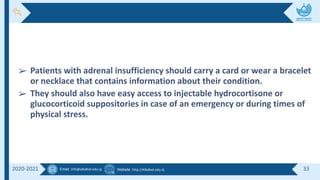 Email :info@alkafeel.edu.iq Website :http://Alkafeel.edu.iq 33
2020-2021
➢ Patients with adrenal insufficiency should carry a card or wear a bracelet
or necklace that contains information about their condition.
➢ They should also have easy access to injectable hydrocortisone or
glucocorticoid suppositories in case of an emergency or during times of
physical stress.
 