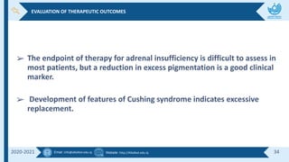 Email :info@alkafeel.edu.iq Website :http://Alkafeel.edu.iq 34
2020-2021
➢ The endpoint of therapy for adrenal insufficiency is difficult to assess in
most patients, but a reduction in excess pigmentation is a good clinical
marker.
➢ Development of features of Cushing syndrome indicates excessive
replacement.
EVALUATION OF THERAPEUTIC OUTCOMES
 