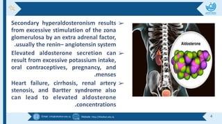 Email :info@alkafeel.edu.iq Website :http://Alkafeel.edu.iq 4
➢
Secondary hyperaldosteronism results
from excessive stimulation of the zona
glomerulosa by an extra adrenal factor,
.usually the renin– angiotensin system
➢
Elevated aldosterone secretion can
result from excessive potassium intake,
oral contraceptives, pregnancy, and
.menses
➢
Heart failure, cirrhosis, renal artery
stenosis, and Bartter syndrome also
can lead to elevated aldosterone
.concentrations
 