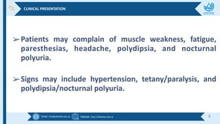 Email :info@alkafeel.edu.iq Website :http://Alkafeel.edu.iq 5
➢Patients may complain of muscle weakness, fatigue,
paresthesias, headache, polydipsia, and nocturnal
polyuria.
➢Signs may include hypertension, tetany/paralysis, and
polydipsia/nocturnal polyuria.
CLINICAL PRESENTATION
 