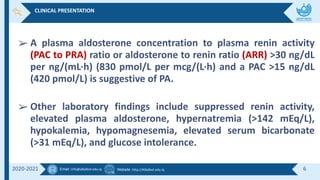 Email :info@alkafeel.edu.iq Website :http://Alkafeel.edu.iq 6
2020-2021
➢ A plasma aldosterone concentration to plasma renin activity
(PAC to PRA) ratio or aldosterone to renin ratio (ARR) >30 ng/dL
per ng/(mL·h) (830 pmol/L per mcg/(L·h) and a PAC >15 ng/dL
(420 pmol/L) is suggestive of PA.
➢ Other laboratory findings include suppressed renin activity,
elevated plasma aldosterone, hypernatremia (>142 mEq/L),
hypokalemia, hypomagnesemia, elevated serum bicarbonate
(>31 mEq/L), and glucose intolerance.
CLINICAL PRESENTATION
 