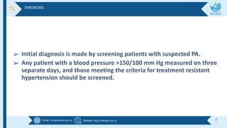 Email :info@alkafeel.edu.iq Website :http://Alkafeel.edu.iq 7
➢ Initial diagnosis is made by screening patients with suspected PA.
➢ Any patient with a blood pressure >150/100 mm Hg measured on three
separate days, and those meeting the criteria for treatment resistant
hypertension should be screened.
DIAGNOSIS
 