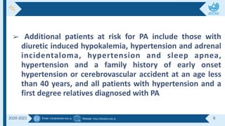Email :info@alkafeel.edu.iq Website :http://Alkafeel.edu.iq 8
2020-2021
➢ Additional patients at risk for PA include those with
diuretic induced hypokalemia, hypertension and adrenal
incidentaloma, hypertension and sleep apnea,
hypertension and a family history of early onset
hypertension or cerebrovascular accident at an age less
than 40 years, and all patients with hypertension and a
first degree relatives diagnosed with PA
 