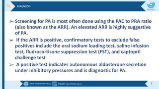 Email :info@alkafeel.edu.iq Website :http://Alkafeel.edu.iq 9
➢ Screening for PA is most often done using the PAC to PRA ratio
(also known as the ARR). An elevated ARR is highly suggestive
of PA.
➢ If the ARR is positive, confirmatory tests to exclude false
positives include the oral sodium loading test, saline infusion
test, fludrocortisone suppression test (FST), and captopril
challenge test
➢ A positive test indicates autonomous aldosterone secretion
under inhibitory pressures and is diagnostic for PA.
DIAGNOSIS
 