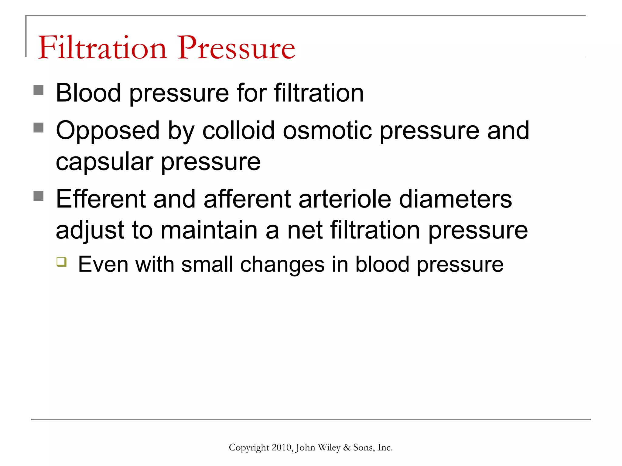 Filtration Pressure





Blood pressure for filtration
Opposed by colloid osmotic pressure and
capsular pressure
Efferent and afferent arteriole diameters
adjust to maintain a net filtration pressure


Even with small changes in blood pressure

Copyright 2010, John Wiley & Sons, Inc.

 