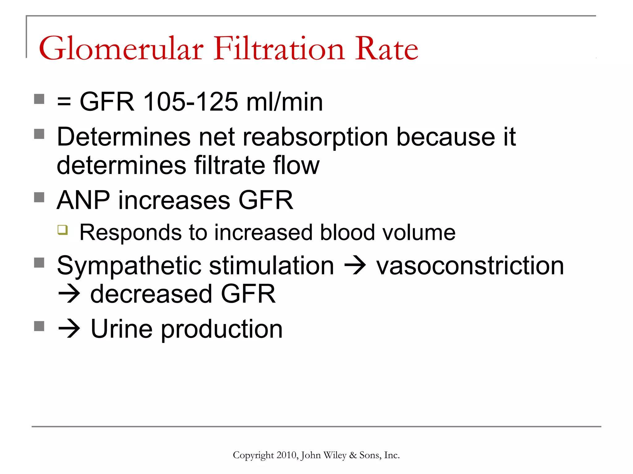 Glomerular Filtration Rate





= GFR 105-125 ml/min
Determines net reabsorption because it
determines filtrate flow
ANP increases GFR






Responds to increased blood volume

Sympathetic stimulation  vasoconstriction
 decreased GFR
 Urine production

Copyright 2010, John Wiley & Sons, Inc.

 