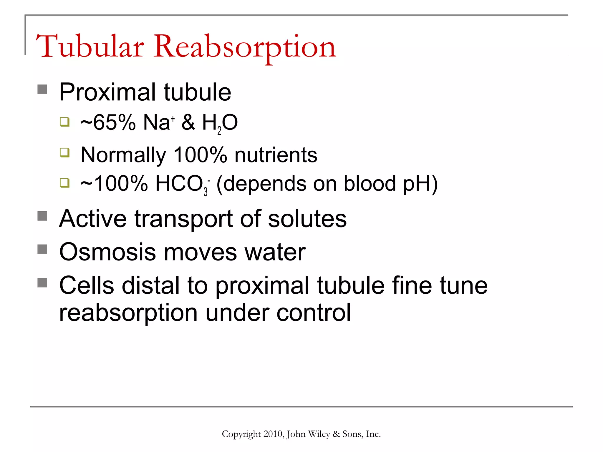 Tubular Reabsorption


Proximal tubule








~65% Na+ & H2O
Normally 100% nutrients
~100% HCO3- (depends on blood pH)

Active transport of solutes
Osmosis moves water
Cells distal to proximal tubule fine tune
reabsorption under control

Copyright 2010, John Wiley & Sons, Inc.

 