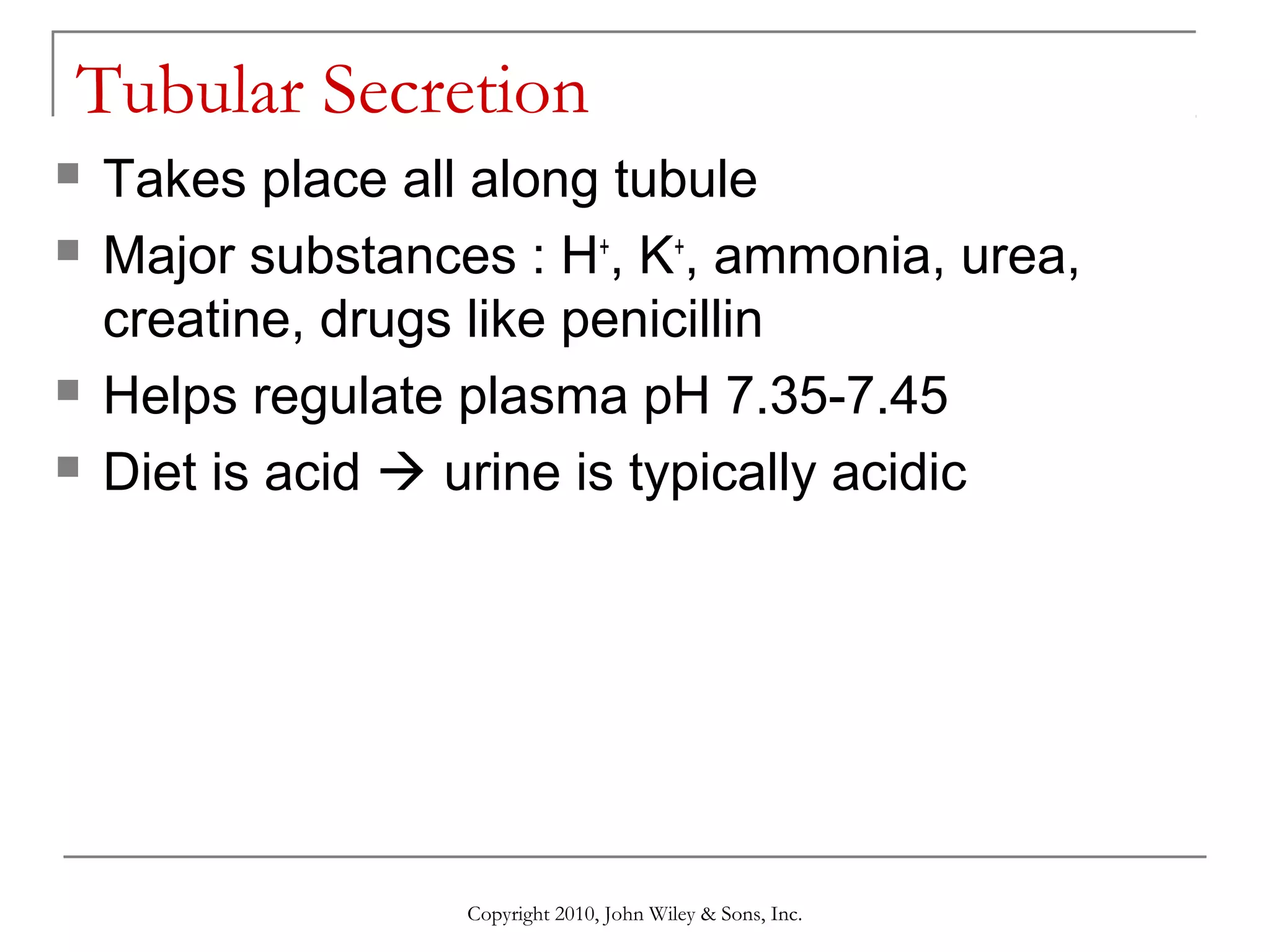 Tubular Secretion






Takes place all along tubule
Major substances : H+, K+, ammonia, urea,
creatine, drugs like penicillin
Helps regulate plasma pH 7.35-7.45
Diet is acid  urine is typically acidic

Copyright 2010, John Wiley & Sons, Inc.

 