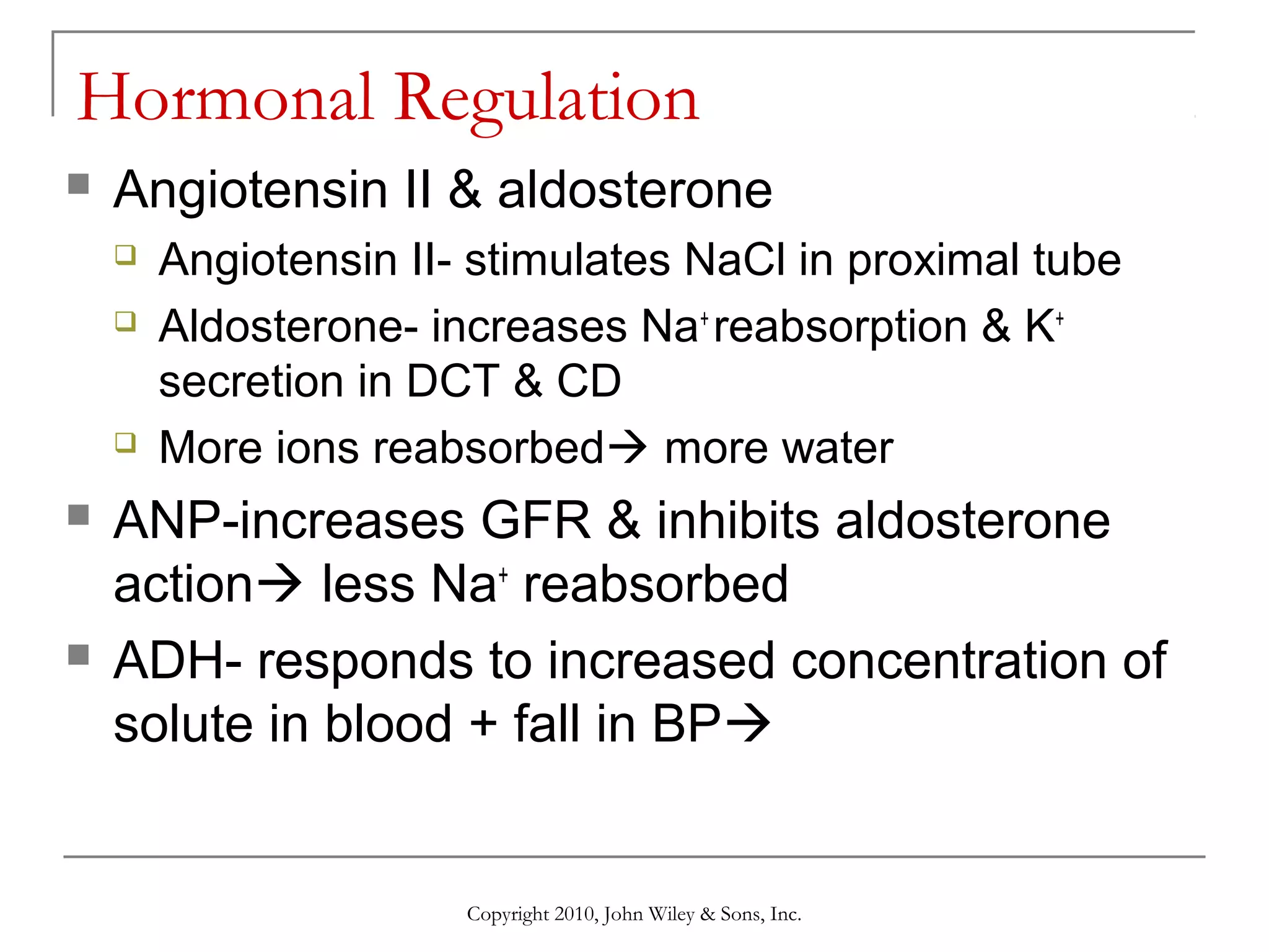 Hormonal Regulation


Angiotensin II & aldosterone









Angiotensin II- stimulates NaCl in proximal tube
Aldosterone- increases Na+ reabsorption & K+
secretion in DCT & CD
More ions reabsorbed more water

ANP-increases GFR & inhibits aldosterone
action less Na+ reabsorbed
ADH- responds to increased concentration of
solute in blood + fall in BP

Copyright 2010, John Wiley & Sons, Inc.

 