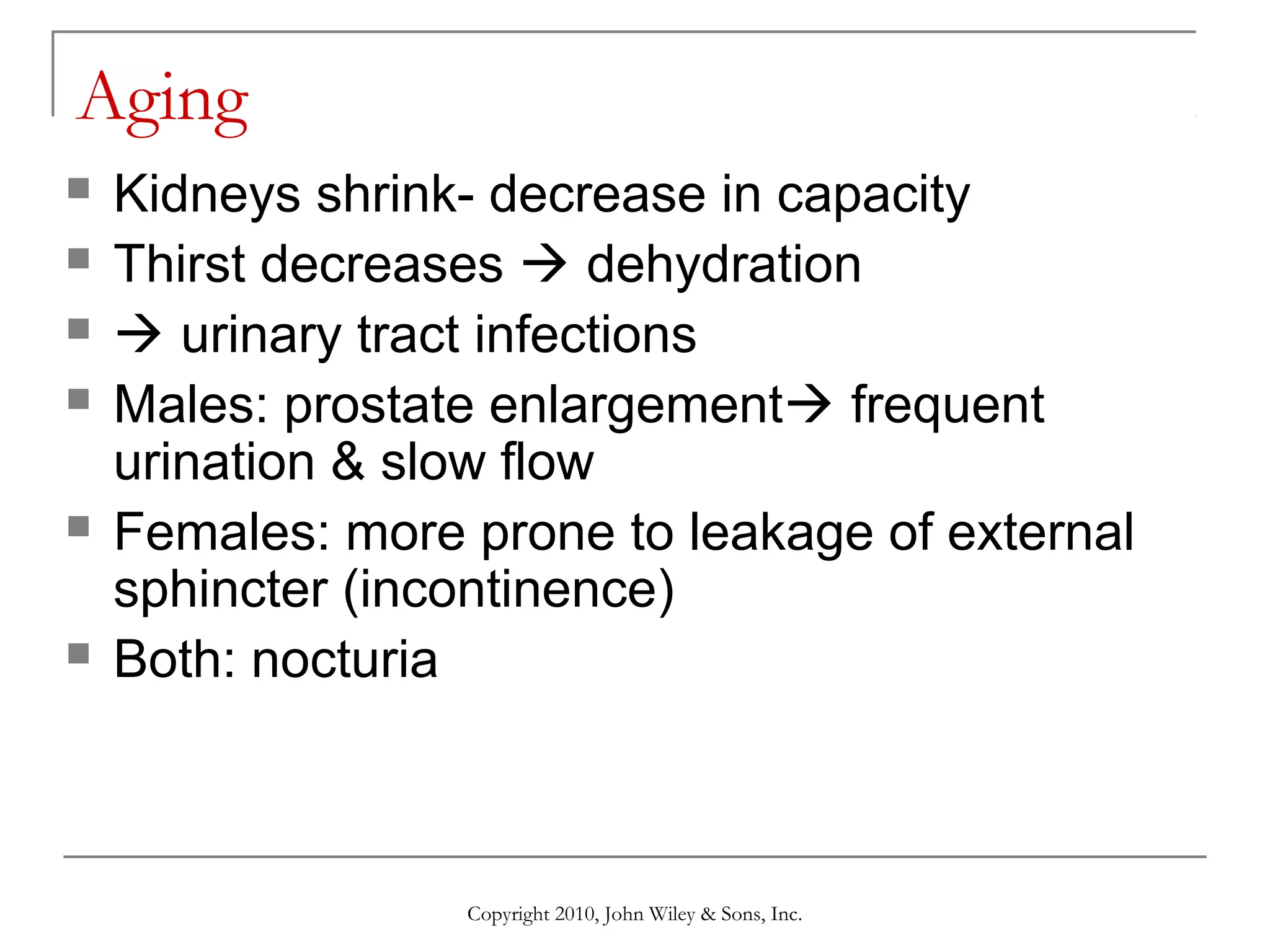 Aging









Kidneys shrink- decrease in capacity
Thirst decreases  dehydration
 urinary tract infections
Males: prostate enlargement frequent
urination & slow flow
Females: more prone to leakage of external
sphincter (incontinence)
Both: nocturia

Copyright 2010, John Wiley & Sons, Inc.

 