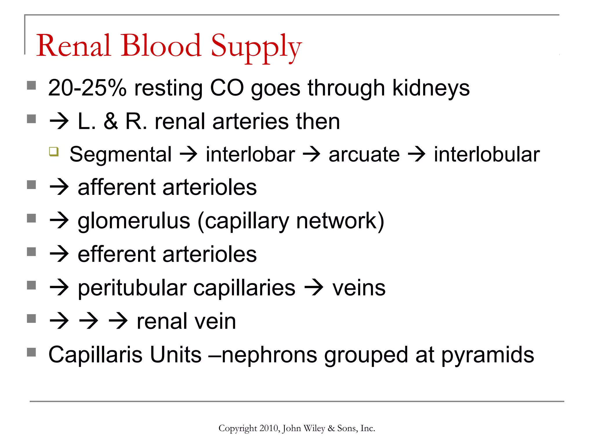 Renal Blood Supply



20-25% resting CO goes through kidneys
 L. & R. renal arteries then









Segmental  interlobar  arcuate  interlobular

 afferent arterioles
 glomerulus (capillary network)
 efferent arterioles
 peritubular capillaries  veins
   renal vein
Capillaris Units –nephrons grouped at pyramids
Copyright 2010, John Wiley & Sons, Inc.

 